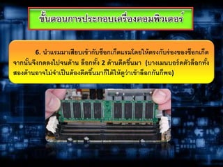 6. นาแรมมาเสียบเข้ากับซ็อกเก็ตแรมโดยให้ตรงกับร่องของซ็อกเก็ต
จากนั้นจึงกดลงไปจนด้าน ล็อกทั้ง 2 ด้านดีดขึ้นมา (บางเมนบอร์ดตัวล็อกทั้ง
สองด้านอาจไม่จาเป็นต้องดีดขึ้นมาก็ได้ให้ดูว่าเข้าล็อกกันก็พอ)
 