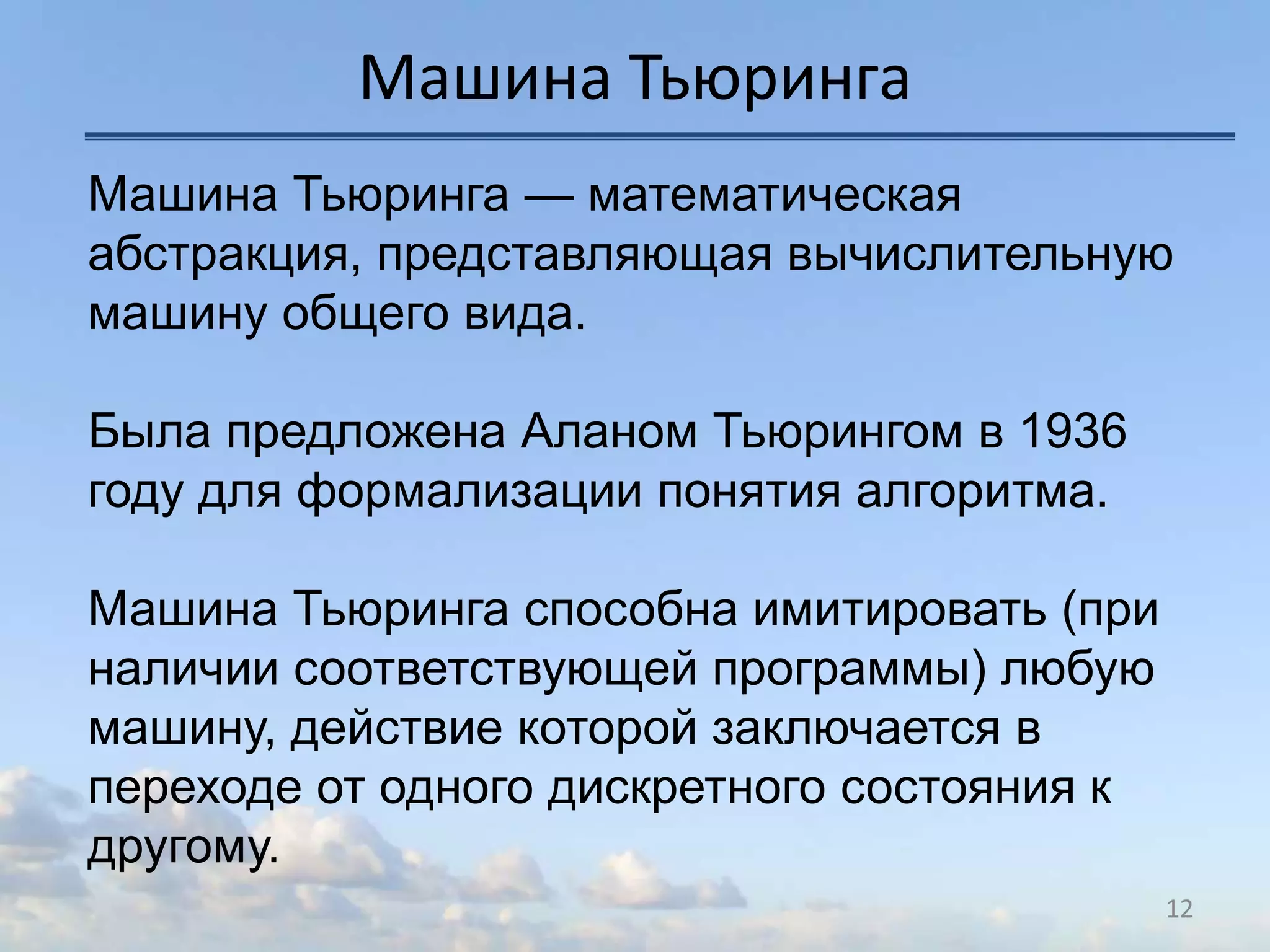 Машина Тьюринга
12
Машина Тьюринга — математическая
абстракция, представляющая вычислительную
машину общего вида.
Была предложена Аланом Тьюрингом в 1936
году для формализации понятия алгоритма.
Машина Тьюринга способна имитировать (при
наличии соответствующей программы) любую
машину, действие которой заключается в
переходе от одного дискретного состояния к
другому.
 