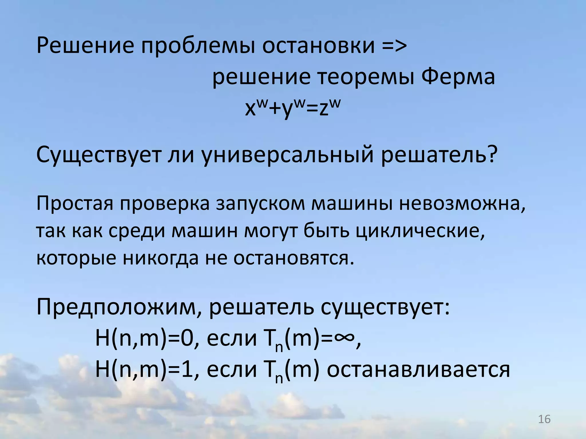 16
Решение проблемы остановки =>
решение теоремы Ферма
xw+yw=zw
Существует ли универсальный решатель?
Простая проверка запуском машины невозможна,
так как среди машин могут быть циклические,
которые никогда не остановятся.
Предположим, решатель существует:
H(n,m)=0, если Tn(m)=∞,
H(n,m)=1, если Tn(m) останавливается
 