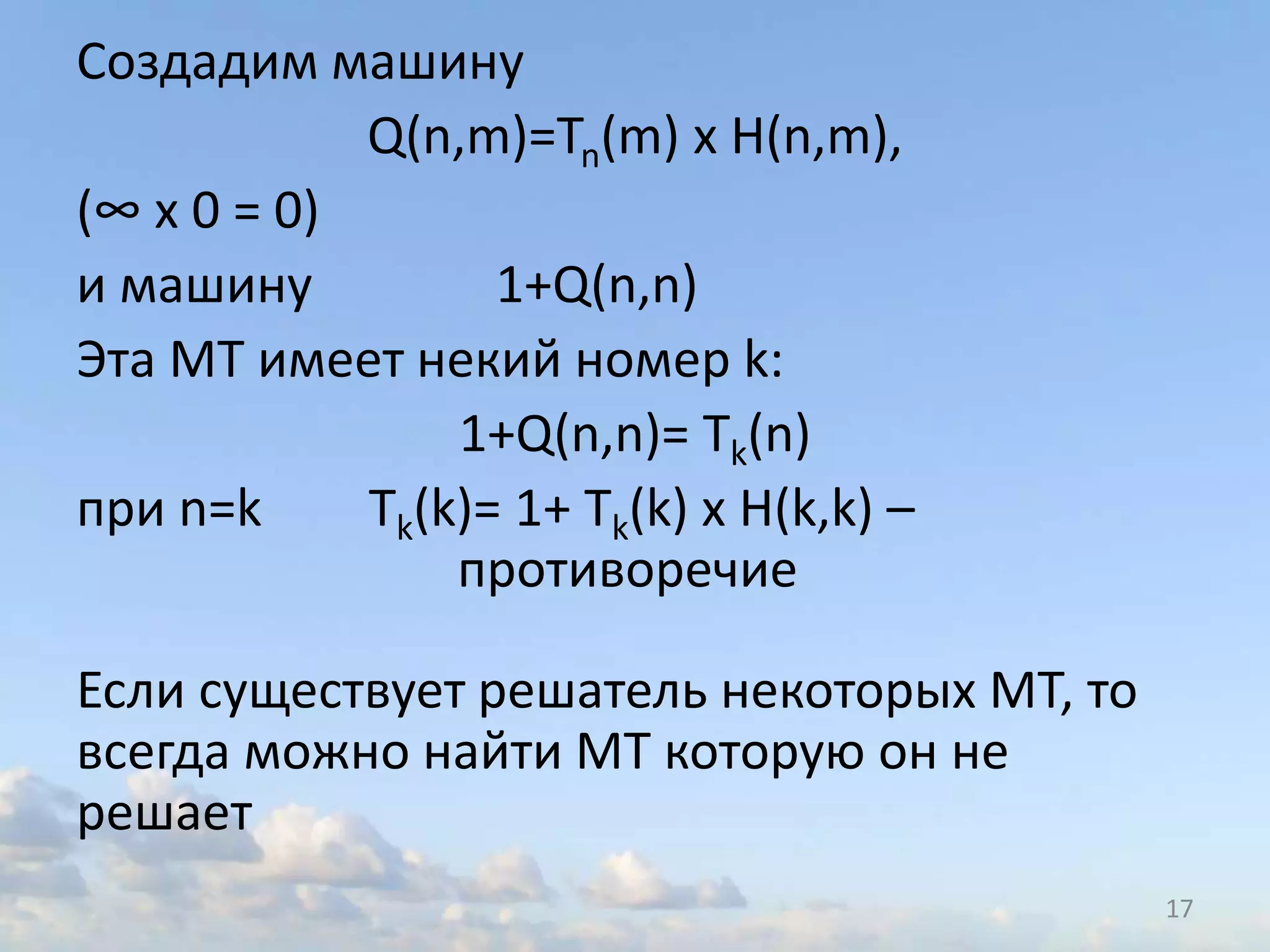 Создадим машину
Q(n,m)=Tn(m) х H(n,m),
(∞ х 0 = 0)
и машину 1+Q(n,n)
Эта МТ имеет некий номер k:
1+Q(n,n)= Tk(n)
при n=k Tk(k)= 1+ Tk(k) х H(k,k) –
противоречие
Если существует решатель некоторых МТ, то
всегда можно найти МТ которую он не
решает
17
 
