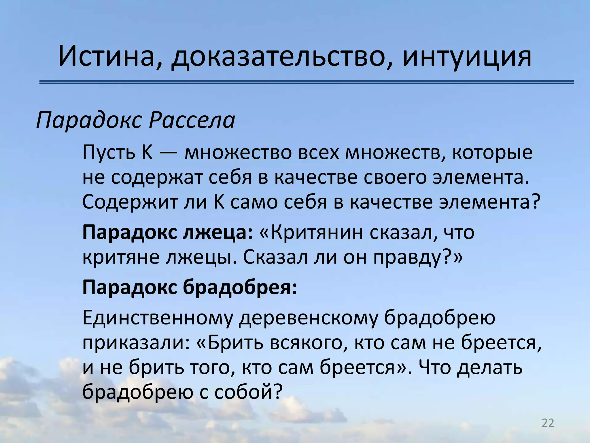 Истина, доказательство, интуиция
Парадокс Рассела
Пусть K — множество всех множеств, которые
не содержат себя в качестве своего элемента.
Содержит ли K само себя в качестве элемента?
Парадокс лжеца: «Критянин сказал, что
критяне лжецы. Сказал ли он правду?»
Парадокс брадобрея:
Единственному деревенскому брадобрею
приказали: «Брить всякого, кто сам не бреется,
и не брить того, кто сам бреется». Что делать
брадобрею с собой?
22
 