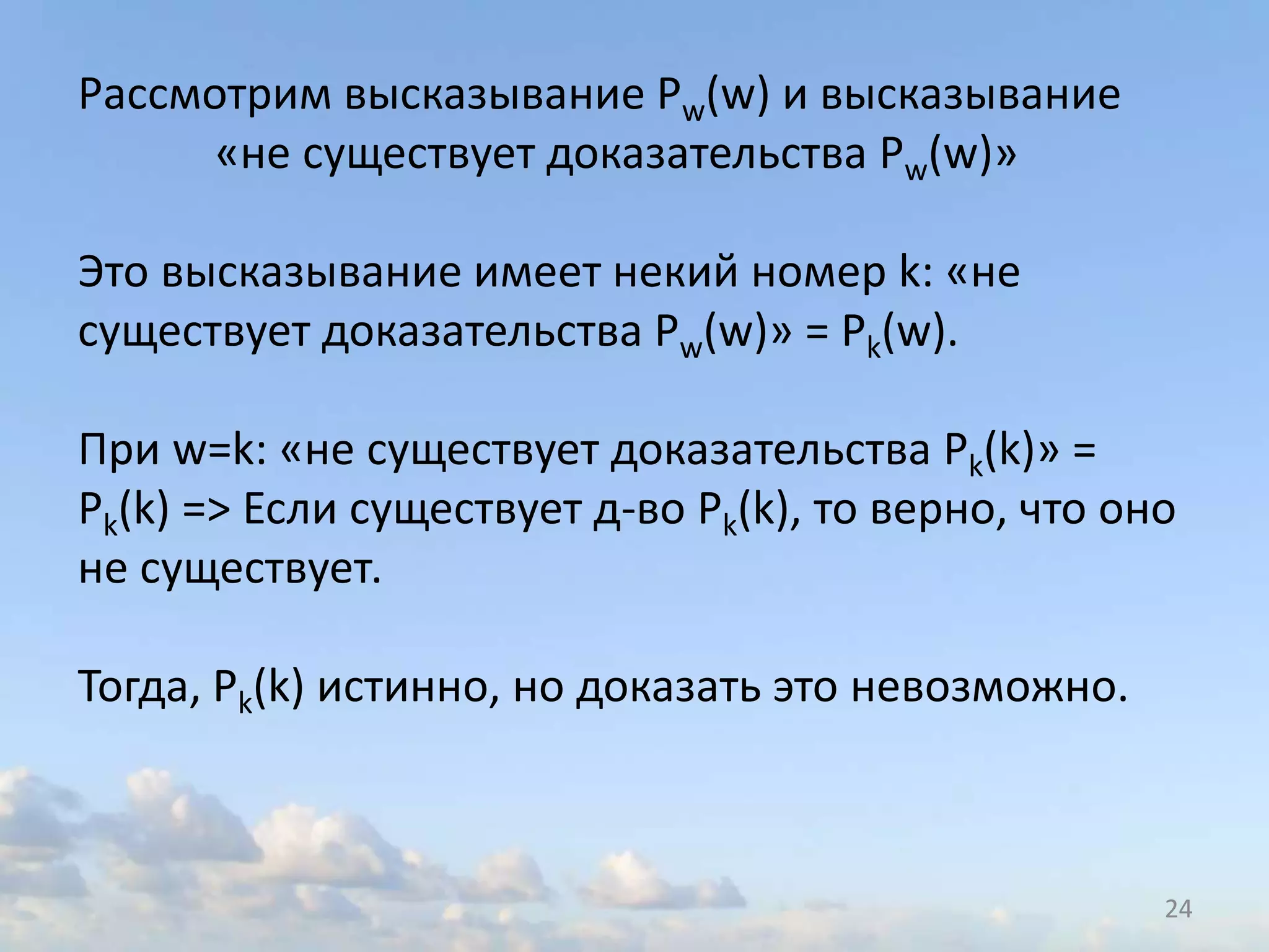 24
Рассмотрим высказывание Pw(w) и высказывание
«не существует доказательства Pw(w)»
Это высказывание имеет некий номер k: «не
существует доказательства Pw(w)» = Pk(w).
При w=k: «не существует доказательства Pk(k)» =
Pk(k) => Если существует д-во Pk(k), то верно, что оно
не существует.
Тогда, Pk(k) истинно, но доказать это невозможно.
 