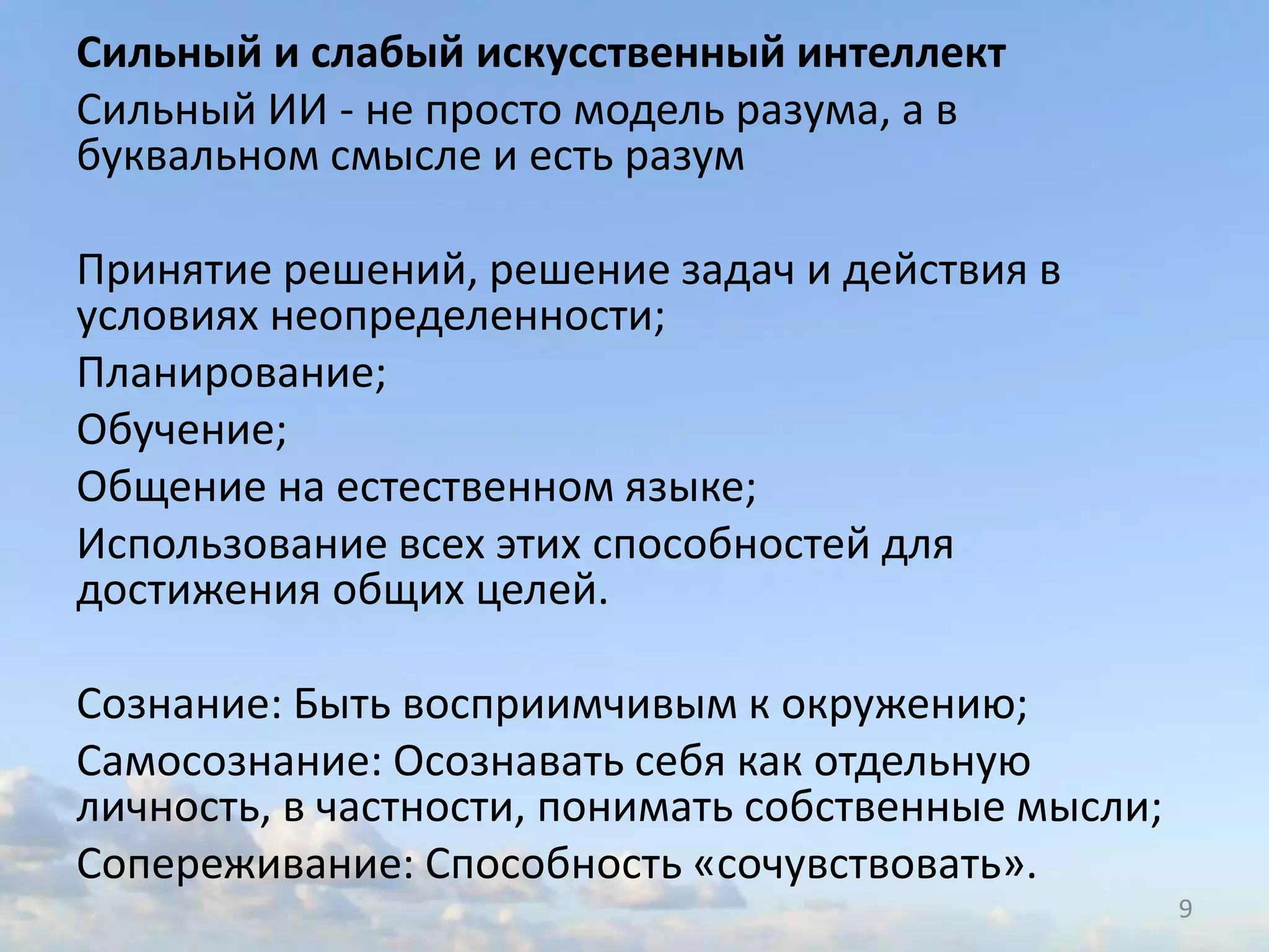 Сильный и слабый искусственный интеллект
Сильный ИИ - не просто модель разума, а в
буквальном смысле и есть разум
Принятие решений, решение задач и действия в
условиях неопределенности;
Планирование;
Обучение;
Общение на естественном языке;
Использование всех этих способностей для
достижения общих целей.
Сознание: Быть восприимчивым к окружению;
Самосознание: Осознавать себя как отдельную
личность, в частности, понимать собственные мысли;
Сопереживание: Способность «сочувствовать».
9
 
