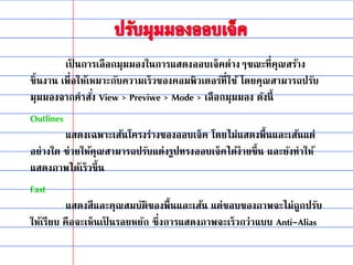 เป็ นการเลือกมุมมองในการแสดงออบเจ็คต่างๆขณะที่คุณสร้าง
ชิ้นงาน เพื่อให้เหมาะกับความเร็วของคอมพิวเตอร์ที่ใช้ โดยคุณสามารถปรับ
มุมมองจากคาสั่ง View > Previwe > Mode > เลือกมุมมอง ดังนี้
Outlines
แสดงเฉพาะเส้นโครงร่างของออบเจ็ค โดยไม่แสดงพื้นและเส้นแต่
อย่างใด ช่วยให้คุณสามารถปรับแต่งรูปทรงออบเจ็คได้ง่ายขึ้น และยังทาให้
แสดงภาพได้เร็วขึ้น
Fast
แสดงสีและคุณสมบัติของพื้นและเส้น แต่ขอบของภาพจะไม่ถูกปรับ
ให้เรียบ คือจะเห็นเป็ นรอยหยัก ซึ่งการแสดงภาพจะเร็วกว่าแบบ Anti-Alias
 