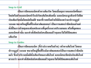 Snap to Grid
เป็ นการยึดออบเจ็คเข้าหาเส้นกริด โดยเมื่อคุณวาดออบเจ็คขึ้นมา
ใหม่หรือย้ายออบเจ็คเข้าใกล้กริดเส้นใดเส้นหนึ่ง ออบเจ็คจะถูกดึงเข้าไปยึด
กับเส้นกริดนั้นโดยอัตโนมัติ ขณะที่วาดหรือย้ายให้สังเกตว่าจะปรากฏรูป
วงกลม ขนาดใหญ่ขึ้นที่ใกล้เมาส์พอยเตอร์ เป็ นการแสดงว่ายึดจับแล้วแต่
ทั้งนี้ในการย้ายคุณจะต้องคลิกลากที่จุดกึ่งกลางบริเวณขอบ หรือที่มุมของ
ออบเจ็คเท่านั้น และคาสั่งยึดจับยังคงมีผลแม้ว่าคุณจะไม่ได้เปิ ดแสดง
เส้นกริด
Snap to Guides
เป็ นการยึดออบเจ็ค (ที่กาลังวาดหรือย้าย) เข้าหาเส้นไกด์ โดยจะ
ปรากฏรูป วงกลม ขนาดใหญ่ขึ้นที่ใกล้เมาส์พอยเตอร์เป็ นการแสดงว่ายึดจับ
แล้ว ซึ่งถ้าบริเวณนั้นมีทั้งเส้นกริดและเส้นไกด์ ออบเจ็คจะยึดจับกับเส้นไกด์
มากกว่า และคาสั่งยึดจับยังคงมีผลแม้ว่าคุณจะไม่ได้เปิ ดแสดงเส้นไกด์
 