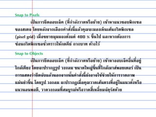 Snap to Pixels
เป็ นการยึดออบเจ็ค (ที่กาลังวาดหรือย้าย) เข้าหาแนวขอบพิกเซล
ของสเตจ โดยหลังจากเลือกคาสั่งนี้แล้วคุณจะมองเห็นเส้นกริดพิกเซล
(pixel grid) เมื่อขยายมุมมองตั้งแต่ 400 % ขึ้นไป และหากต้องการ
ซ่อนกริดพิกเซลชั่วคราวให้กดคีย์ กากบาท ค้างไว้
Snap to Objects
เป็ นการยึดออบเจ็ค (ที่กาลังวาดหรือย้าย) เข้าหาออบเจ็คอื่นที่อยู่
ใกล้เคียง โดยจะปรากฏรูป วงกลม ขนาดใหญ่ขึ้นที่ใกล้เมาส์พอยเตอร์ เป็ น
การแสดงว่ายึดจับแล้วนอกจากนั้นคาสั่งนี้ยังอาจใช้ช่วยให้การวาดภาพ
แม่นยาขึ้น โดยรูป วงกลม จะปรากฏเมื่อคุณวาดเส้นตรงที่อยู่ในแนวตั้งหรือ
แนวนอนพอดี, วาดวงกลมที่สมบูรณ์หรือวาดสี่เหลี่ยมจัตุรัสด้วย
 