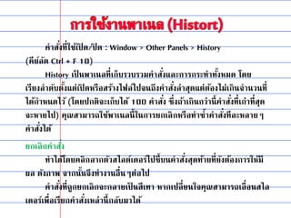 คาสั่งที่ใช้เปิ ด/ปิ ด : Window > Other Panels > History
(คีย์ลัด Ctrl + F 10)
History เป็ นพาเนลที่เก็บรวบรวมคาสั่งและการกระทาทั้งหมด โดย
เรียงลาดับตั้งแต่เปิ ดหรือสร้างไฟล์ไปจนถึงคาสั่งล่าสุดแต่ต้องไม่เกินจานวนที่
ได้กาหนดไว้ (โดยปกติจะเก็บได้ 100 คาสั่ง ซึ่งถ้าเกินกว่านี้คาสั่งที่เก่าที่สุด
จะหายไป) คุณสามารถใช้พาเนลนี้ในการยกเลิกหรือทาซ้าคาสั่งทีละหลายๆ
คาสั่งได้
ยกเลิกคาสั่ง
ทาได้โดยคลิกลากตัวสไลด์เดอร์ไปชี้บนคาสั่งสุดท้ายที่ยังต้องการให้มี
ผล ดังภาพ จากนั้นจึงทางานอื่นๆต่อไป
คาสั่งที่ถูกยกเลิกจะกลายเป็ นสีเทา หากเปลี่ยนใจคุณสามารถเลื่อนสไล
เดอร์เพื่อเรียกคาสั่งเหล่านี้กลับมาได้
 