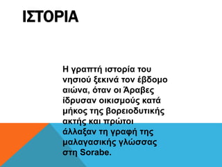 ΙΣΤΟΡΙΑ
Η γραπτή ιστορία του
νησιού ξεκινά τον έβδομο
αιώνα, όταν οι Άραβες
ίδρυσαν οικισμούς κατά
μήκος της βορειοδυτικής
ακτής και πρώτοι
άλλαξαν τη γραφή της
μαλαγασικής γλώσσας
στη Sorabe.
 