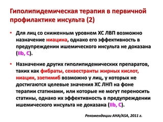 Гиполипидемическая терапия в первичной
профилактике инсульта (2)
• Для лиц со сниженным уровнем ХС ЛВП возможно
назначение ниацина, однако его эффективность в
предупреждении ишемического инсульта не доказана
(IIb, C).
• Назначение других гиполипидемических препаратов,
таких как фибраты, секвестранты жирных кислот,
ниацин, эзетимиб возможно у лиц, у которых не
достигаются целевые значения ХС ЛНП на фоне
терапии статинами, или которые не могут переносить
статины, однако их эффективность в предупреждении
ишемического инсульта не доказана (IIb, C).
Рекомендации AHA/ASA, 2011 г.
 