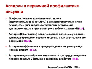 Аспирин в первичной профилактике
инсульта
• Профилактическое применение аспирина
(ацетилсалициловой кислоты) рекомендуется только в том
случае, если риск сердечно-сосудистых осложнений
достаточно высок и превышает риск побочных явлений (I, A).
• Аспирин (81 мг в день) может оказаться полезным у женщин
для предупреждения первого инсульта, в том случае, если его
риск высок (IIa, B).
• Аспирин неэффективен в предупреждении инсульта у лиц с
низким риском (III, A).
• Аспирин нецелесообразно использовать для прудупреждения
первого инсульта у больных с сахарным диабетом (III, B).
Рекомендации AHA/ASA, 2011 г.
 
