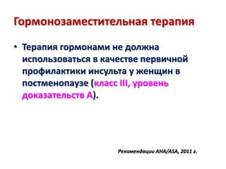 Гормонозаместительная терапия
• Терапия гормонами не должна
использоваться в качестве первичной
профилактики инсульта у женщин в
постменопаузе (класс III, уровень
доказательств А).
Рекомендации AHA/ASA, 2011 г.
 
