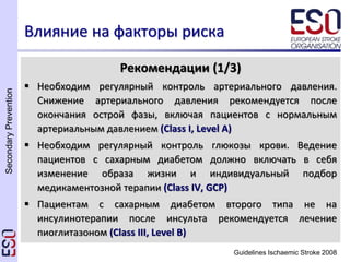 SecondaryPrevention
Guidelines Ischaemic Stroke 2008
Влияние на факторы риска
Рекомендации (1/3)
 Необходим регулярный контроль артериального давления.
Снижение артериального давления рекомендуется после
окончания острой фазы, включая пациентов с нормальным
артериальным давлением (Class I, Level A)
 Необходим регулярный контроль глюкозы крови. Ведение
пациентов с сахарным диабетом должно включать в себя
изменение образа жизни и индивидуальный подбор
медикаментозной терапии (Class IV, GCP)
 Пациентам с сахарным диабетом второго типа не на
инсулинотерапии после инсульта рекомендуется лечение
пиоглитазоном (Class III, Level B)
 