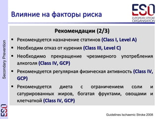 SecondaryPrevention
Guidelines Ischaemic Stroke 2008
Влияние на факторы риска
Рекомендации (2/3)
 Рекомендуется назначение статинов (Class I, Level A)
 Необходим отказ от курения (Class III, Level C)
 Необходимо прекращение чрезмерного употребления
алкоголя (Class IV, GCP)
 Рекомендуется регулярная физическая активность (Class IV,
GCP)
 Рекомендуется диета с ограничением соли и
сатурированных жиров, богатая фруктами, овощами и
клетчаткой (Class IV, GCP)
 