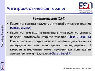 SecondaryPrevention
Guidelines Ischaemic Stroke 2008
Антитромботическая терапия
Рекомендации (1/4)
 Пациенты должны получать антитромботическую терапию
(Class I, Level A)
 Пациенты, которым не показаны антикоагулянты, должны
получать антитромбоцитарную терапию (Class I, Level A).
Если возможно, следует назначать комбинацию аспирина и
дипиридамола или монотерапию клопидогрелем. В
качестве альтернативы может применяться монотерапия
аспирином или трифлузалом (Class I, Level A)
 