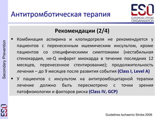 SecondaryPrevention
Guidelines Ischaemic Stroke 2008
Антитромботическая терапия
Рекомендации (2/4)
 Комбинация аспирина и клопидогреля не рекомендуется у
пациентов с перенесенным ишемическим инсультом, кроме
пациентов со специфическими симптомами (нестабильная
стенокардия, не-Q инфаркт миокарда в течение последних 12
месяцев, перенесенное стентирование); продолжительность
лечения – до 9 месяцев после развития события (Class I, Level A)
 У пациентов с инсультом на антитромбоцитарной терапии
лечение должно быть пересмотрено с точки зрения
патофизиологии и факторов риска (Class IV, GCP)
 