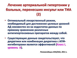 Лечение артериальной гипертонии у
больных, перенесших инсульт или ТИА
(2)
• Оптимальный лекарственный режим,
необходимый для достижения целевых уровней
АД неизвестен из-за недостатка данных по
прямому сравнению различных
антигипертензивных препаратов между собой.
• Существующие данные свидетельствуют, что
диуретики или комбинация диуретика с АПФ-
ингибиторами является эффективной (Класс I,
уровень А).
Рекомендации AHA/ASA, 2011 г.
 