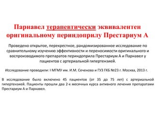 Парнавел терапевтически эквивалентен
оригинальному периндоприлу Престариум А
Проведено открытое, перекрестное, рандомизированное исследование по
сравнительному изучению эффективности и переносимости оригинального и
воспроизводимого препаратов периндоприла Престариум А и Парнавел у
пациентов с артериальной гипертензией.
Исследование проводили: I МГМУ им. И.М. Сеченова и ГУЗ ГКБ №23 г. Москва, 2013 г.
В исследование было включено 45 пациентов (от 35 до 75 лет) с артериальной
гипертензией. Пациенты прошли два 2-х месячных курса активного лечения препаратами
Престариум А и Парнавел.
 
