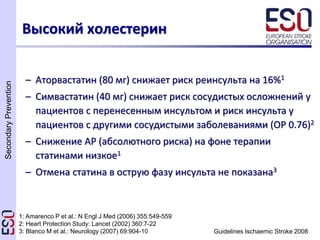 SecondaryPrevention
Guidelines Ischaemic Stroke 2008
– Аторвастатин (80 мг) снижает риск реинсульта на 16%1
– Симвастатин (40 мг) снижает риск сосудистых осложнений у
пациентов с перенесенным инсультом и риск инсульта у
пациентов с другими сосудистыми заболеваниями (ОР 0.76)2
– Снижение АР (абсолютного риска) на фоне терапии
статинами низкое1
– Отмена статина в острую фазу инсульта не показана3
Высокий холестерин
1: Amarenco P et al.: N Engl J Med (2006) 355:549-559
2: Heart Protection Study: Lancet (2002) 360:7-22
3: Blanco M et al.: Neurology (2007) 69:904-10
 