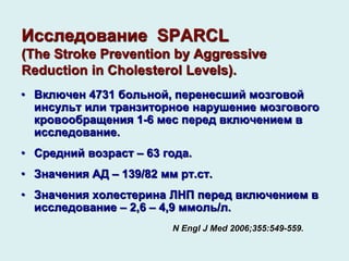 Исследование SPARCL
(The Stroke Prevention by Aggressive
Reduction in Cholesterol Levels).
• Включен 4731 больной, перенесший мозговой
инсульт или транзиторное нарушение мозгового
кровообращения 1-6 мес перед включением в
исследование.
• Средний возраст – 63 года.
• Значения АД – 139/82 мм рт.ст.
• Значения холестерина ЛНП перед включением в
исследование – 2,6 – 4,9 ммоль/л.
N Engl J Med 2006;355:549-559.
 