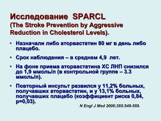 Исследование SPARCL
(The Stroke Prevention by Aggressive
Reduction in Cholesterol Levels).
• Назначали либо аторвастатин 80 мг в день либо
плацебо.
• Срок наблюдения – в среднем 4,9 лет.
• На фоне приема аторвастатина ХС ЛНП снизился
до 1,9 ммоль/л (в контрольной группе – 3.3
ммоль/л).
• Повторный инсульт развился у 11,2% больных,
получавших аторвастатин, и у 13,1% больных,
получавших плацебо (коэффициент риска 0,84,
р=0,03).
N Engl J Med 2006;355:549-559.
 