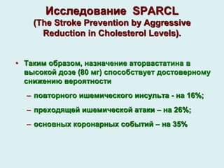 Исследование SPARCL
(The Stroke Prevention by Aggressive
Reduction in Cholesterol Levels).
• Таким образом, назначение аторвастатина в
высокой дозе (80 мг) способствует достоверному
снижению вероятности
– повторного ишемического инсульта - на 16%;
– преходящей ишемической атаки – на 26%;
– основных коронарных событий – на 35%
 