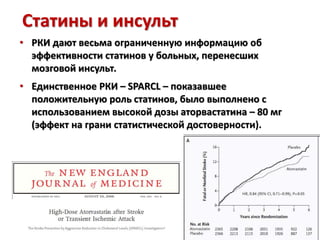 Статины и инсульт
• РКИ дают весьма ограниченную информацию об
эффективности статинов у больных, перенесших
мозговой инсульт.
• Единственное РКИ – SPARCL – показавшее
положительную роль статинов, было выполнено с
использованием высокой дозы аторвастатина – 80 мг
(эффект на грани статистической достоверности).
 
