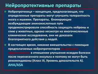 Нейропротективные препараты
 Нейропротекиця – концепция, предполагающая, что
определенные препараты могут улучшить толерантность
мозга к ишемии. Препараты, блокирующие
возбуждающие аминокислотные пути
продемонстрировали способность защищать нейроны и
глию у животных, однако несмотря на многочисленные
клинические исследования, они не доказали
благоприятного действия у людей.
 В настоящее время, никакие вмешательства с помощью
предполагаемых нейропротекторов не доказали
эффективности в отношении улучшения исходов болезни
после перенесенного инсульта и поэтому не могут быть
рекомендованы (Класс III, Уровень доказательств A).
AHA/ASA
 