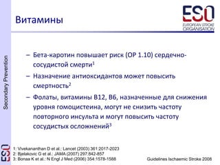 SecondaryPrevention
Guidelines Ischaemic Stroke 2008
– Бета-каротин повышает риск (ОР 1.10) сердечно-
сосудистой смерти1
– Назначение антиоксидантов может повысить
смертность2
– Фолаты, витамины B12, B6, назначенные для снижения
уровня гомоцистеина, могут не снизить частоту
повторного инсульта и могут повысить частоту
сосудистых осложнений3
Витамины
1: Vivekananthan D et al.: Lancet (2003) 361:2017-2023
2: Bjelakovic G et al.: JAMA (2007) 297:842-857
3: Bonaa K et al.: N Engl J Med (2006) 354:1578-1588
 