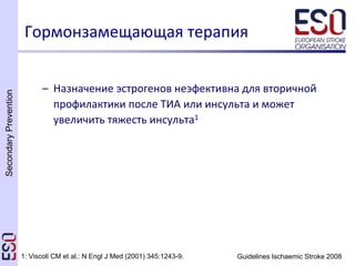 SecondaryPrevention
Guidelines Ischaemic Stroke 2008
– Назначение эстрогенов неэфективна для вторичной
профилактики после ТИА или инсульта и может
увеличить тяжесть инсульта1
Гормонзамещающая терапия
1: Viscoli CM et al.: N Engl J Med (2001) 345:1243-9.
 