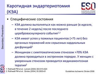 SecondaryPrevention
Guidelines Ischaemic Stroke 2008
Каротидная эндартериотомия
(КЭА)
• Специфические состояния
– КЭА должна выполняться как можно раньше (в идеале,
в течение 2 недель) после последнего
цереброваскулярного события1,2
– КЭА имеет успех у пожилых пациентов (>75 лет) без
органных поражений или серьезных кардиальных
дисфункций1
– Женщинам с симптоматическим стенозом >70% КЭА
должна проводиться в экстренном порядке. У женщин с
умеренным стенозом проводится медикаментозная
терапия2
1: Rothwell PM et al.: Lancet (2004) 363:915-924
2: Rothwell PM et al.: Stroke (2004) 35:2855-61
 