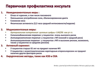 1. Немедикаментозные меры :
 Отказ от курения, в том числе пассивного
 Уменьшение употребления соли, сбалансированная диета
 Снижение веса
 Физическая активность (2,5 часа средней интенсивности/неделю)
2. Медикаментозные меры:
 Артериальная гипертония: целевые цифры <140/90 мм рт ст.
 Гиполипидемическая терапия: у пациентов очень высокого риска
 Антиагрегатнтная терапия: у пациентов с ФП (низкий и средний риск)
 Антикоагулянтная терапия : у пациентов с ФП и высоким риском, возможно,
также у пациентов со средним риском)
3. Активный скрининг:
 У пациентов старше 65 лет на предмет наличия ФП
 У пациентов с асимптоматическим каротидным атеросклерозом на предмет
наличия других факторов риска
4. Хирургические методы, такие как КЭЭ и СКА
Stroke; a journal of cerebral circulation. Feb 2011;42(2):517-584
 
