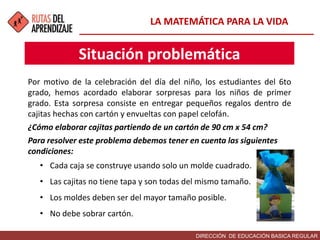 DIRECCIÓN DE EDUCACIÓN BASICA REGULAR
Por motivo de la celebración del día del niño, los estudiantes del 6to
grado, hemos acordado elaborar sorpresas para los niños de primer
grado. Esta sorpresa consiste en entregar pequeños regalos dentro de
cajitas hechas con cartón y envueltas con papel celofán.
¿Cómo elaborar cajitas partiendo de un cartón de 90 cm x 54 cm?
Para resolver este problema debemos tener en cuenta las siguientes
condiciones:
• Cada caja se construye usando solo un molde cuadrado.
• Las cajitas no tiene tapa y son todas del mismo tamaño.
• Los moldes deben ser del mayor tamaño posible.
• No debe sobrar cartón.
Situación problemática
LA MATEMÁTICA PARA LA VIDA
 