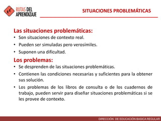DIRECCIÓN DE EDUCACIÓN BASICA REGULAR
Las situaciones problemáticas:
• Son situaciones de contexto real.
• Pueden ser simuladas pero verosímiles.
• Suponen una dificultad.
Los problemas:
• Se desprenden de las situaciones problemáticas.
• Contienen las condiciones necesarias y suficientes para la obtener
sus solución.
• Los problemas de los libros de consulta o de los cuadernos de
trabajo, pueden servir para diseñar situaciones problemáticas si se
les provee de contexto.
SITUACIONES PROBLEMÁTICAS
 