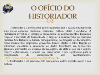 
O OFÍCIO DO
HISTORIADOR
Historiador é o profissional que estuda/pesquisa o passado humano em
seus vários aspectos: economia, sociedade, cultura, ideias e cotidiano. O
historiador investiga e interpreta criticamente os acontecimentos, buscando
resgatar a memória da humanidade e ampliar a compreensão da condição
humana. Seu trabalho se baseia, principalmente, na pesquisa de documentos,
como manuscritos, impressos, gravações, filmes, objetos e fotos. Depois de
selecionar, classificar e relacionar os dados levantados em bibliotecas,
arquivos, entrevistas ou estudos arqueológicos, ele data o fato ou o objeto,
confere autenticidade e analisa sua importância e seu significado para a
compreensão do encadeamento dos acontecimentos.
(http://www.sohistoria.com.br/ef2/profissao/).
O Historiador e influenciado pelo seu tempo e outros aspectos como a sua
cultura.
 