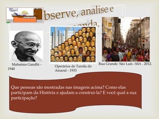 
Mahatma Gandhi -
1940
Operários de Tarsila do
Amaral - 1933
Rua Grande. São Luís –MA . 2012.
Que pessoas são mostradas nas imagens acima? Como elas
participam da História e ajudam a construi-la? E você qual a sua
participação?
 
