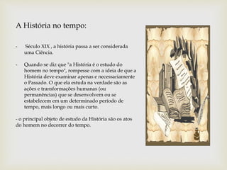 - Século XIX , a história passa a ser considerada
uma Ciência.
- Quando se diz que "a História é o estudo do
homem no tempo", rompesse com a ideia de que a
História deve examinar apenas e necessariamente
o Passado. O que ela estuda na verdade são as
ações e transformações humanas (ou
permanências) que se desenvolvem ou se
estabelecem em um determinado período de
tempo, mais longo ou mais curto.
- o principal objeto de estudo da História são os atos
do homem no decorrer do tempo.
A História no tempo:
 
