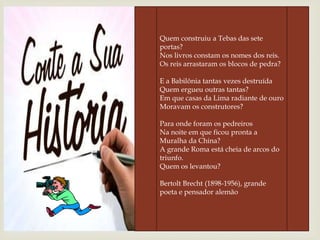 Quem construiu a Tebas das sete
portas?
Nos livros constam os nomes dos reis.
Os reis arrastaram os blocos de pedra?
E a Babilônia tantas vezes destruída
Quem ergueu outras tantas?
Em que casas da Lima radiante de ouro
Moravam os construtores?
Para onde foram os pedreiros
Na noite em que ficou pronta a
Muralha da China?
A grande Roma está cheia de arcos do
triunfo.
Quem os levantou?
Bertolt Brecht (1898-1956), grande
poeta e pensador alemão
 