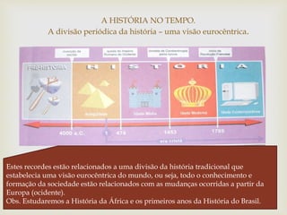 
A HISTÓRIA NO TEMPO.
A divisão periódica da história – uma visão eurocêntrica.
Estes recordes estão relacionados a uma divisão da história tradicional que
estabelecia uma visão eurocêntrica do mundo, ou seja, todo o conhecimento e
formação da sociedade estão relacionados com as mudanças ocorridas a partir da
Europa (ocidente).
Obs. Estudaremos a História da África e os primeiros anos da História do Brasil.
 