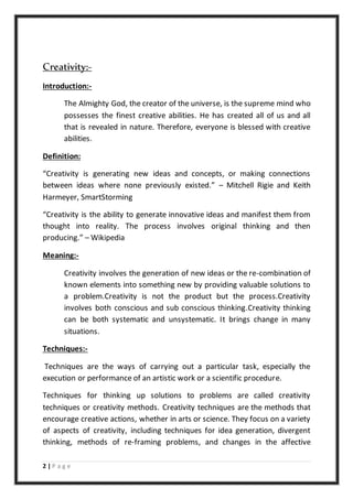 2 | P a g e
Creativity:-
Introduction:-
The Almighty God, the creator of the universe, is the supreme mind who
possesses the finest creative abilities. He has created all of us and all
that is revealed in nature. Therefore, everyone is blessed with creative
abilities.
Definition:
“Creativity is generating new ideas and concepts, or making connections
between ideas where none previously existed.” – Mitchell Rigie and Keith
Harmeyer, SmartStorming
“Creativity is the ability to generate innovative ideas and manifest them from
thought into reality. The process involves original thinking and then
producing.” – Wikipedia
Meaning:-
Creativity involves the generation of new ideas or the re-combination of
known elements into something new by providing valuable solutions to
a problem.Creativity is not the product but the process.Creativity
involves both conscious and sub conscious thinking.Creativity thinking
can be both systematic and unsystematic. It brings change in many
situations.
Techniques:-
Techniques are the ways of carrying out a particular task, especially the
execution or performance of an artistic work or a scientific procedure.
Techniques for thinking up solutions to problems are called creativity
techniques or creativity methods. Creativity techniques are the methods that
encourage creative actions, whether in arts or science. They focus on a variety
of aspects of creativity, including techniques for idea generation, divergent
thinking, methods of re-framing problems, and changes in the affective
 