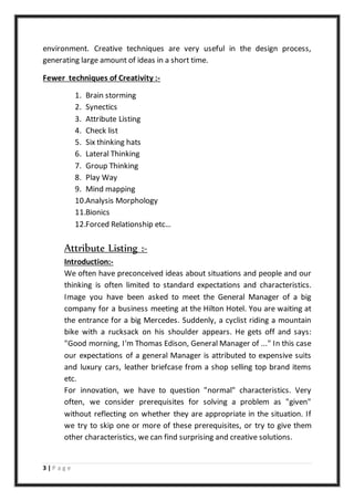 3 | P a g e
environment. Creative techniques are very useful in the design process,
generating large amount of ideas in a short time.
Fewer techniques of Creativity :-
1. Brain storming
2. Synectics
3. Attribute Listing
4. Check list
5. Six thinking hats
6. Lateral Thinking
7. Group Thinking
8. Play Way
9. Mind mapping
10.Analysis Morphology
11.Bionics
12.Forced Relationship etc…
Attribute Listing :-
Introduction:-
We often have preconceived ideas about situations and people and our
thinking is often limited to standard expectations and characteristics.
Image you have been asked to meet the General Manager of a big
company for a business meeting at the Hilton Hotel. You are waiting at
the entrance for a big Mercedes. Suddenly, a cyclist riding a mountain
bike with a rucksack on his shoulder appears. He gets off and says:
"Good morning, I'm Thomas Edison, General Manager of ..." In this case
our expectations of a general Manager is attributed to expensive suits
and luxury cars, leather briefcase from a shop selling top brand items
etc.
For innovation, we have to question "normal" characteristics. Very
often, we consider prerequisites for solving a problem as "given"
without reflecting on whether they are appropriate in the situation. If
we try to skip one or more of these prerequisites, or try to give them
other characteristics, we can find surprising and creative solutions.
 