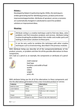 4 | P a g e
History :-
Developed by Robert Crawford during the 1930s, this techniqueis
anidea-generating tool for identifying process, product,and service
improvementopportunities. Attributes of aproduct, service, or process
are systematically changed or substituted to search for problem
solutions or improvementideas.
Meaning:-
Attribute Listing is a creative technique used to find new ideas, solve
problems and find innovative products and services. Attribute Listing
involves breaking the problem down into smaller and smaller parts and
looking at alternative solutions to these parts.
It can be very useful to combine this technique with other creative
techniques such as brainstorming, described in the previous modules.
With Attribute listing you describe all of the components/attributes of the
product, process, or problem and then list all the possible alternatives to these
components.
Let's look at a pencil as an example, the components or attributes of a pencil
are:
o shaft material
o lead type
o hardness and width of lead
o quality
o colour
o weight
o price, etc.
With attribute listing you list all of the alternatives to these components and
mix the alternatives generated to find a new innovative product or service.
 