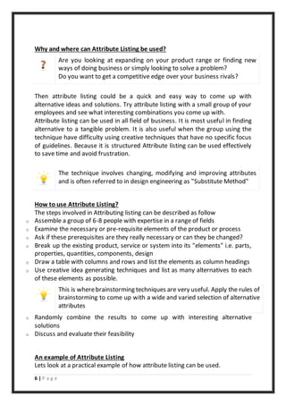 6 | P a g e
Why and where can Attribute Listing be used?
o Are you looking at expanding on your product range or finding new
ways of doing business or simply looking to solve a problem?
o Do you want to get a competitive edge over your business rivals?
Then attribute listing could be a quick and easy way to come up with
alternative ideas and solutions. Try attribute listing with a small group of your
employees and see what interesting combinations you come up with.
Attribute listing can be used in all field of business. It is most useful in finding
alternative to a tangible problem. It is also useful when the group using the
technique have difficulty using creative techniques that have no specific focus
of guidelines. Because it is structured Attribute listing can be used effectively
to save time and avoid frustration.
The technique involves changing, modifying and improving attributes
and is often referred to in design engineering as "Substitute Method"
How to use Attribute Listing?
The steps involved in Attributing listing can be described as follow
o Assemble a group of 6-8 people with expertise in a range of fields
o Examine the necessary or pre-requisite elements of the product or process
o Ask if these prerequisites are they really necessary or can they be changed?
o Break up the existing product, service or system into its "elements" i.e. parts,
properties, quantities, components, design
o Draw a table with columns and rows and list the elements as column headings
o Use creative idea generating techniques and list as many alternatives to each
of these elements as possible.
This is wherebrainstorming techniques are very useful. Apply the rules of
brainstorming to come up with a wide and varied selection of alternative
attributes
o Randomly combine the results to come up with interesting alternative
solutions
o Discuss and evaluate their feasibility
An example of Attribute Listing
Lets look at a practical example of how attribute listing can be used.
 