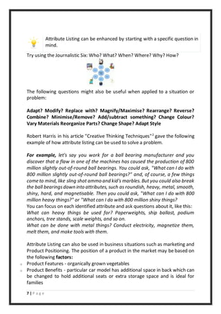 7 | P a g e
Attribute Listing can be enhanced by starting with a specific question in
mind.
Try using the Journalistic Six: Who? What? When? Where? Why? How?
The following questions might also be useful when applied to a situation or
problem:
Adapt? Modify? Replace with? Magnify/Maximise? Rearrange? Reverse?
Combine? Minimise/Remove? Add/subtract something? Change Colour?
Vary Materials Reorganize Parts? Change Shape? Adapt Style
Robert Harris in his article "Creative Thinking Techniques"2
gave the following
example of how attribute listing can be used to solve a problem.
For example, let's say you work for a ball bearing manufacturer and you
discover that a flaw in one of the machines has caused the production of 800
million slightly out-of-round ball bearings. You could ask, "What can I do with
800 million slightly out-of-round ball bearings?" and, of course, a few things
come to mind, like sling shot ammo and kid's marbles. But you could also break
the ball bearingsdown into attributes, such as roundish, heavy, metal, smooth,
shiny, hard, and magnetisable. Then you could ask, "What can I do with 800
million heavy things?" or "What can I do with 800 million shiny things?
You can focus on each identified attribute and ask questions about it, like this:
What can heavy things be used for? Paperweights, ship ballast, podium
anchors, tree stands, scale weights, and so on.
What can be done with metal things? Conduct electricity, magnetize them,
melt them, and make tools with them.
Attribute Listing can also be used in business situations such as marketing and
Product Positioning. The position of a product in the market may be based on
the following factors:
o Product Features - organically grown vegetables
o Product Benefits - particular car model has additional space in back which can
be changed to hold additional seats or extra storage space and is ideal for
families
 