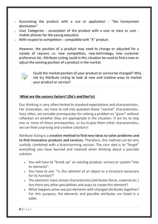 8 | P a g e
o Associating the product with a use or application - "the honeymoon
destination"
o User Categories - association of the product with a user or class or user -
mobile phones for the young executive
o With respect to competition - compatible with "X" product
However, the position of a product may need to change or adjusted for a
variety of reasons i.e. new competition, new technology, new customer
preference etc. Attribute Listing could in this situation be used to find a new or
adjust the existing position of a product in the market.
Could the market position of your product or service be changed? Why
not try Attribute Listing to look at new and creative ways to market
your product or service?
What are the success factors? (Do’s and Don’ts)
Our thinking is very often limited to standard expectations and characteristics.
For innovation, we have to call into question these “normal” characteristics.
Very often, we consider prerequisites for solving a problem as “given” without
reflection on whether they are appropriate in the situation. If we try to skip
one or more of those prerequisites, or try to give them other characteristics,
we can find surprising and creative solutions!
Attribute listing is a creative method to find new ideas to solve problems and
to find innovative products and services. Therefore, this method can be very
usefully combined with a brainstorming session. The core idea is to “forget”
everything you have learned and retained when thinking about a possible
solution.
 You will have to “break up” an existing product, service or system “into
its elements”.
 You have to ask: “Is this element of an object or a structure necessary
for its function?”
 The elements have certain characteristics/attributes (form, material etc.)
Are there any other possibilities and ways to create this element?
 What happens when we put elements with changed attributes together?
For this purpose, the elements and possible attributes are listed in a
table.
 
