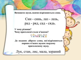 Вимовити звуки, якими вiдрiзняються слова.
Син - синь, лаз - лазь,
рад - ряд, сад - сядь.
У чому різниця?
Чому приголосні стали м'якими?
До поданих дібрати слова, які відрізняються
парним м’яким звуком твердому
приголосному звуку.
Лук, стан, лис, мала, зораний
 