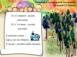 З дзвінким в кінці –
пора у лісі нас збирати,
З глухим – негайно треба лікувати.
Прочитати та відгадати метаграми,
складені І.Січовик.
З [ л ] твердим – рудий,
хвостатий,
З [ л´ ] м’яким – густий,
листатий.
 