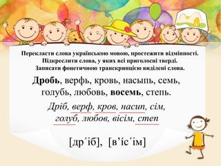 Перекласти слова українською мовою, простежити відмінності.
Підкреслити слова, у яких всі приголосні тверді.
Записати фонетичною транскрипцією виділені слова.
Дробь, верфь, кровь, насыпь, семь,
голубь, любовь, восемь, степь.
Дріб, верф, кров, насип, сім,
голуб, любов, вісім, степ
[др´іб], [в’íс´ім]
 
