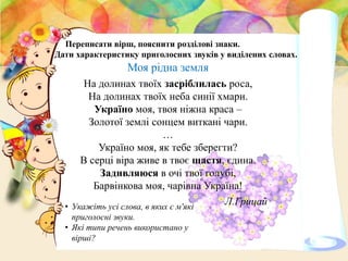 Моя рідна земля
На долинах твоїх засріблилась роса,
На долинах твоїх неба синії хмари.
Україно моя, твоя ніжна краса –
Золотої землі сонцем виткані чари.
…
Україно моя, як тебе зберегти?
В серці віра живе в твоє щастя, єдина.
Задивляюся в очі твої голубі,
Барвінкова моя, чарівна Україна!
Л.Грицай
Переписати вірш, пояснити розділові знаки.
Дати характеристику приголосних звуків у виділених словах.
• Укажіть усі слова, в яких є м'які
приголосні звуки.
• Які типи речень використано у
вірші?
 