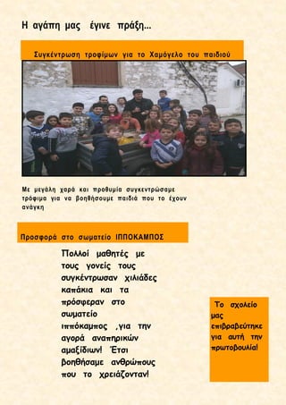 Η αγάπη μας έγινε πράξη...
Προσφορά στο σωματείο ΙΠΠΟΚΑΜΠΟΣ
Με μεγάλη χαρά και προθυμία συγκεντρώσαμε
τρόφιμα για να βοηθήσουμε παιδιά που το έχουν
ανάγκη
Συγκέντρωση τροφίμων για το Χαμόγελο του παιδιού
Πολλοί μαθητές με
τους γονείς τους
συγκέντρωσαν χιλιάδες
καπάκια και τα
πρόσφεραν στο
σωματείο
ιππόκαμπος ,για την
αγορά αναπηρικών
αμαξίδιων! Έτσι
βοηθήσαμε ανθρώπους
που το χρειάζονταν!
Το σχολείο
μας
επιβραβεύτηκε
για αυτή την
πρωτοβουλία!
 