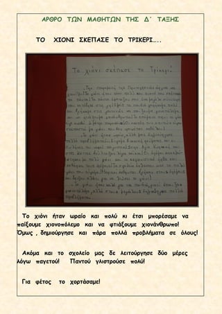 ΑΡΘΡΟ ΤΩΝ ΜΑΘΗΤΩΝ ΤΗΣ Δ΄ ΤΑΞΗΣ
ΤΟ ΧΙΟΝΙ ΣΚΕΠΑΣΕ ΤΟ ΤΡΙΚΕΡΙ…..
Το χιόνι ήταν ωραίο και πολύ κι έτσι μπορέσαμε να
παίξουμε χιονοπόλεμο και να φτιάξουμε χιονάνθρωπο!
Όμως , δημιούργησε και πάρα πολλά προβλήματα σε όλους!
Ακόμα και το σχολείο μας δε λειτούργησε δύο μέρες
λόγω παγετού! Παντού γλιστρούσε πολύ!
Για φέτος το χορτάσαμε!
 